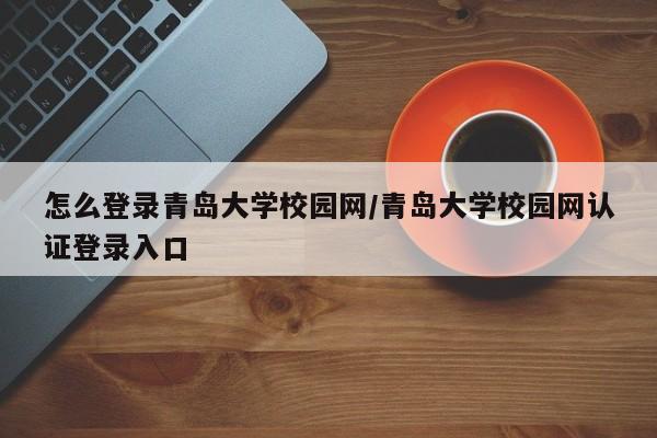 怎么登录青岛大学校园网/青岛大学校园网认证登录入口
