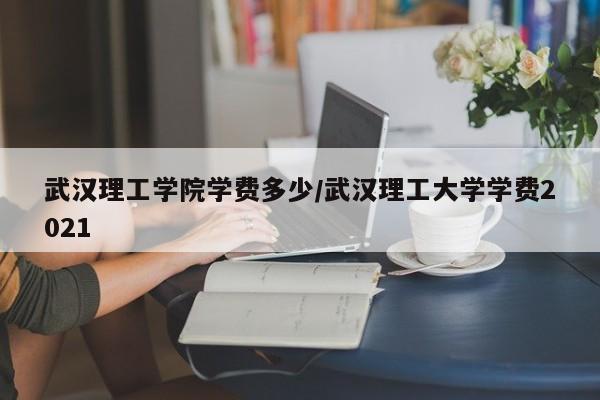 武汉理工学院学费多少/武汉理工大学学费2021
